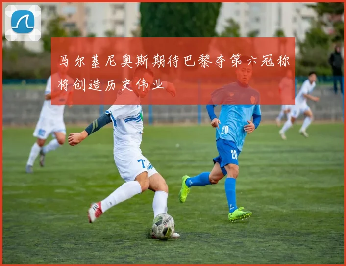 马尔基尼奥斯期待巴黎夺第六冠称将创造历史伟业
