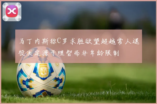 马丁内斯称C罗求胜欲望超越常人退役决定源于理智而非年龄限制