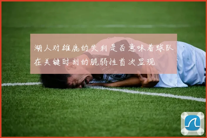 湖人对雄鹿的失利是否意味着球队在关键时刻的脆弱性首次显现