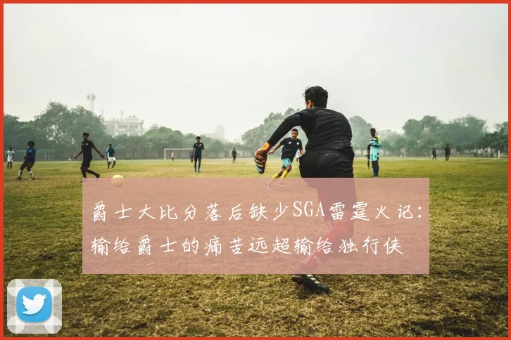 爵士大比分落后缺少SGA雷霆火记：输给爵士的痛苦远超输给独行侠