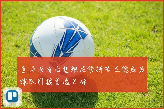 皇马或将出售维尼修斯哈兰德成为球队引援首选目标