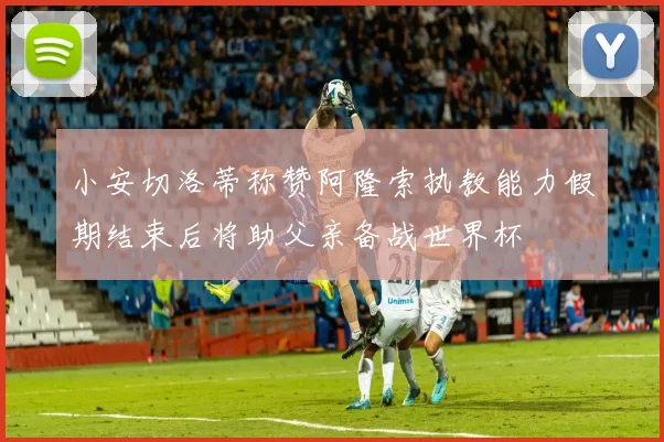 小安切洛蒂称赞阿隆索执教能力假期结束后将助父亲备战世界杯