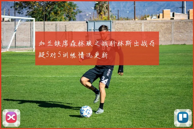 加兰缺席森林狼之战科林斯出战存疑5对5训练情况更新