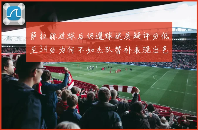萨拉赫进球后仍遭球迷质疑评分低至34分为何不如杰队替补表现出色
