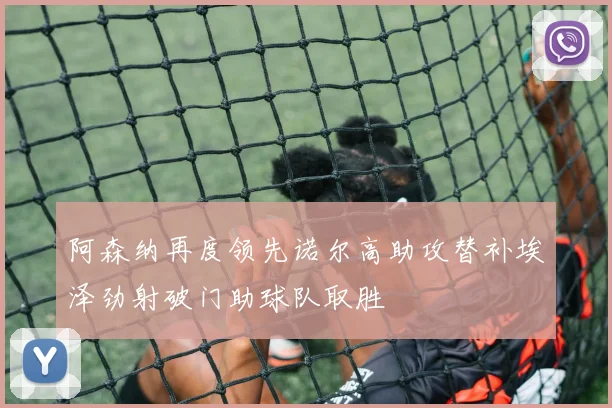 阿森纳再度领先诺尔高助攻替补埃泽劲射破门助球队取胜