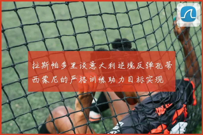 拉斯帕多里谈意大利逆境反弹孔蒂西蒙尼的严格训练助力目标实现