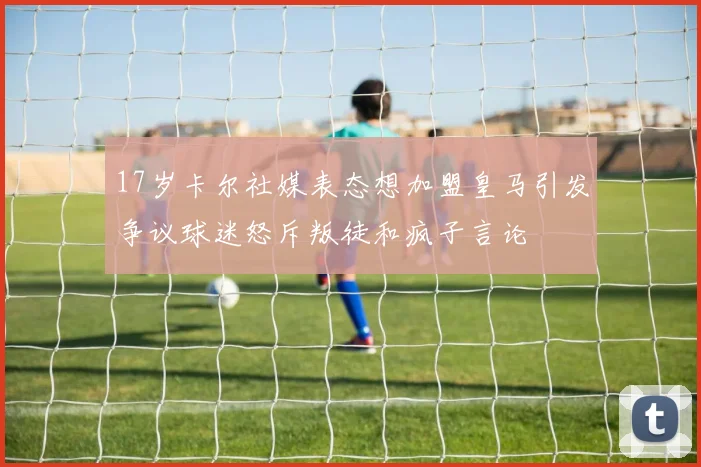 17岁卡尔社媒表态想加盟皇马引发争议球迷怒斥叛徒和疯子言论