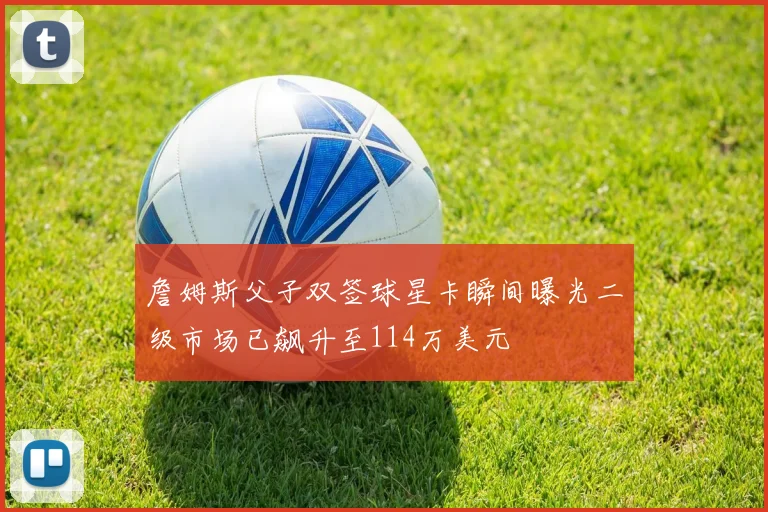 詹姆斯父子双签球星卡瞬间曝光二级市场已飙升至114万美元