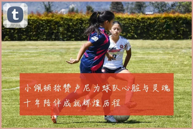 小佩顿称赞卢尼为球队心脏与灵魂十年陪伴成就辉煌历程