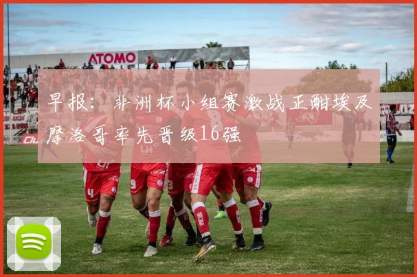 早报：非洲杯小组赛激战正酣埃及摩洛哥率先晋级16强