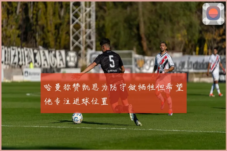 哈曼称赞凯恩为防守做牺牲但希望他专注进球位置