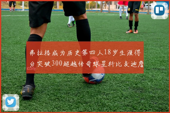 弗拉格成为历史第四人18岁生涯得分突破300超越传奇球星科比麦迪詹姆斯