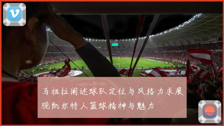 马祖拉阐述球队定位与风格力求展现凯尔特人篮球精神与魅力