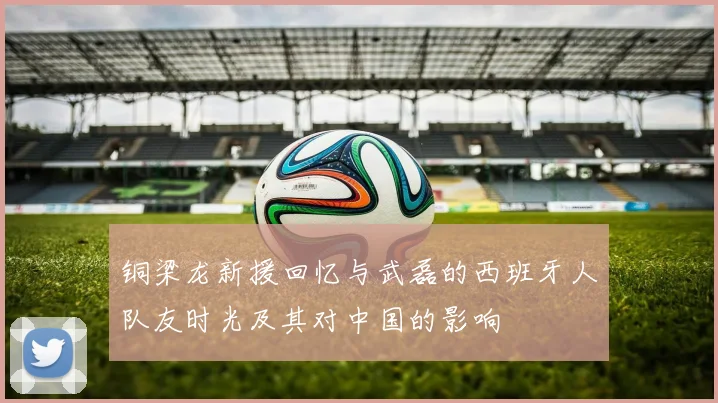 铜梁龙新援回忆与武磊的西班牙人队友时光及其对中国的影响
