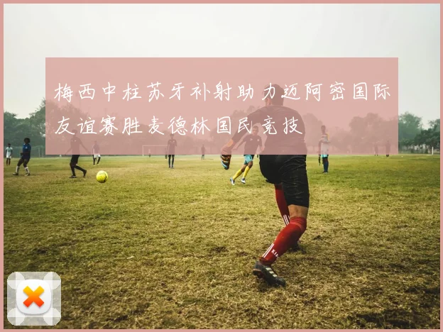 梅西中柱苏牙补射助力迈阿密国际友谊赛胜麦德林国民竞技