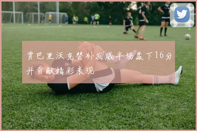 贾巴里沃克替补发威半场轰下16分并贡献精彩表现